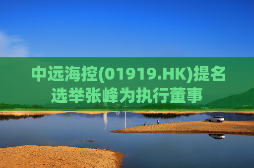 中远海控(01919.HK)提名选举张峰为执行董事  第1张