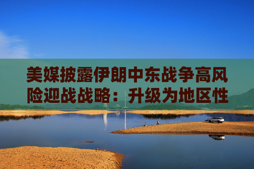 美媒披露伊朗中东战争高风险迎战战略：升级为地区性冲突