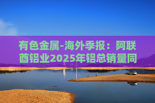 有色金属-海外季报：阿联酋铝业2025年铝总销量同比增加2%至283万吨 净利润同比增长16%至49.3亿迪拉姆