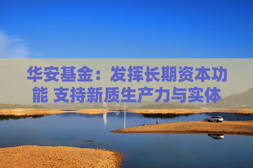 华安基金：发挥长期资本功能 支持新质生产力与实体经济发展  第1张