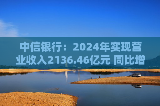 中信银行：2024年实现营业收入2136.46亿元 同比增长3.76%