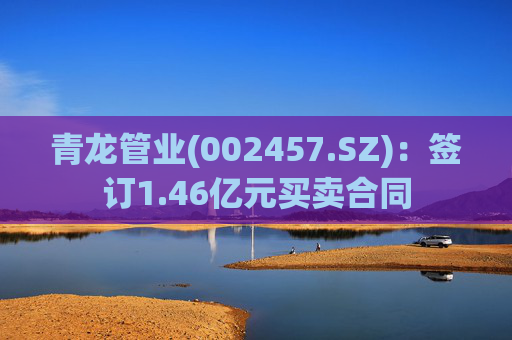 青龙管业(002457.SZ)：签订1.46亿元买卖合同