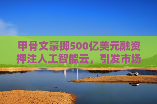 甲骨文豪掷500亿美元融资押注人工智能云，引发市场关注