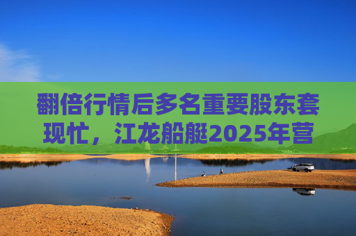 翻倍行情后多名重要股东套现忙，江龙船艇2025年营收腰斩净利润迎上市首亏
