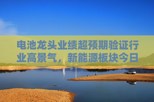 电池龙头业绩超预期验证行业高景气，新能源板块今日爆发