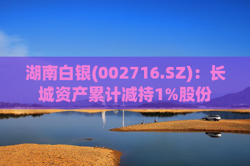 湖南白银(002716.SZ)：长城资产累计减持1%股份
