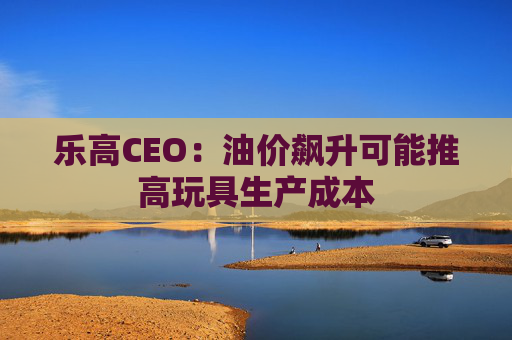 乐高CEO：油价飙升可能推高玩具生产成本