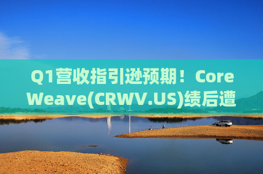 Q1营收指引逊预期！CoreWeave(CRWV.US)绩后遭花旗“补刀”：2026年EPS预测被砍近4美元
