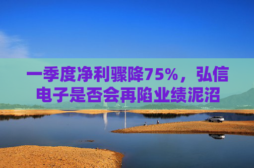 一季度净利骤降75%，弘信电子是否会再陷业绩泥沼