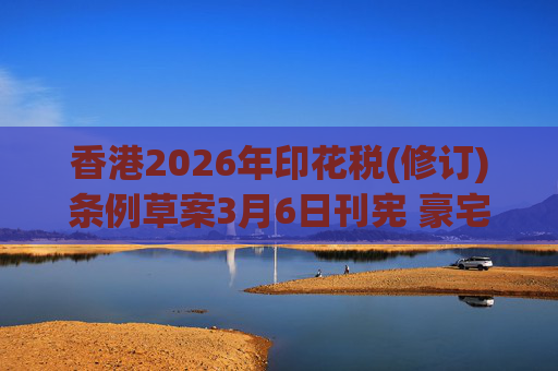 香港2026年印花税(修订)条例草案3月6日刊宪 豪宅交易印花税上调至6.5%