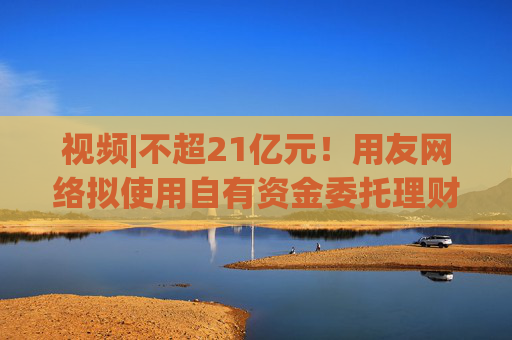 视频|不超21亿元！用友网络拟使用自有资金委托理财，近3年预亏超43亿元