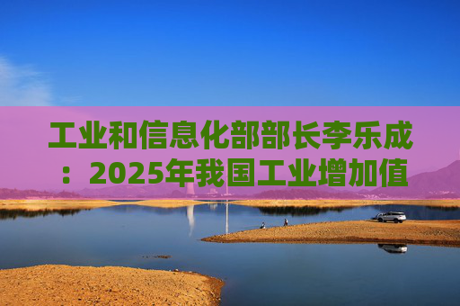 工业和信息化部部长李乐成：2025年我国工业增加值41.7万亿元，世界第一制造大国地位进一步巩固