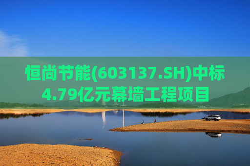 恒尚节能(603137.SH)中标4.79亿元幕墙工程项目