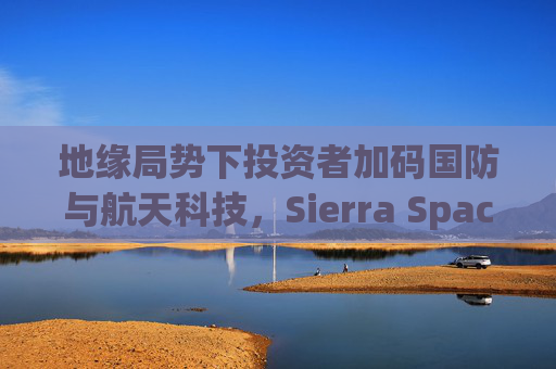 地缘局势下投资者加码国防与航天科技，Sierra Space估值达80亿美元