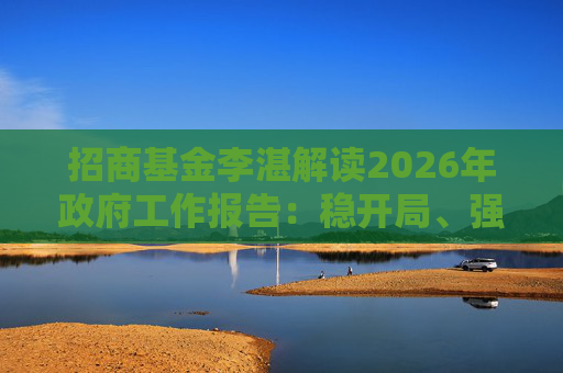 招商基金李湛解读2026年政府工作报告：稳开局、强创新、扩内需，为“十五五”高质量发展奠基础