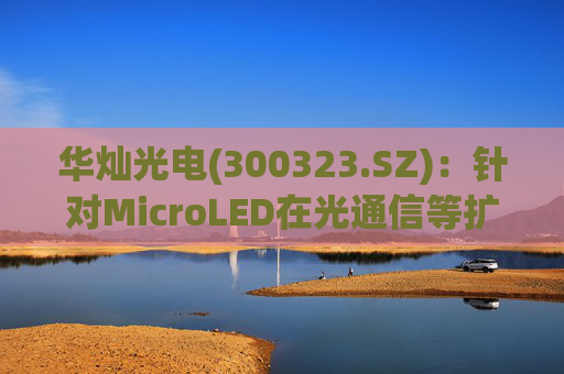 华灿光电(300323.SZ)：针对MicroLED在光通信等扩展领域的应用，目前仍处于早期研发和样品验证阶段
