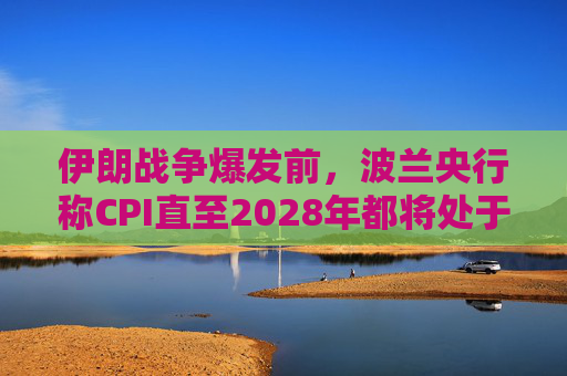 伊朗战争爆发前，波兰央行称CPI直至2028年都将处于目标区间内