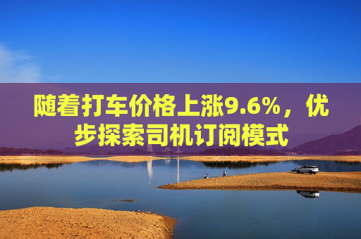 随着打车价格上涨9.6%，优步探索司机订阅模式
