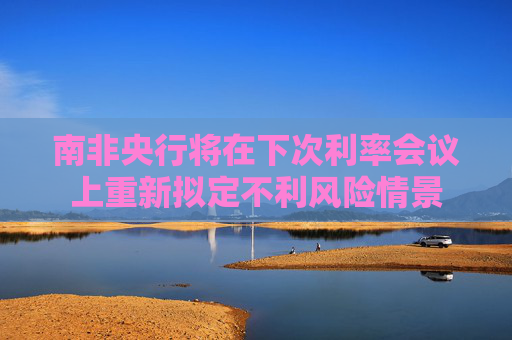 南非央行将在下次利率会议上重新拟定不利风险情景