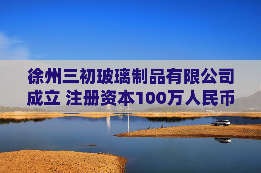 徐州三初玻璃制品有限公司成立 注册资本100万人民币