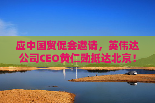 应中国贸促会邀请，英伟达公司CEO黄仁勋抵达北京！3个月前，黄仁勋曾在华表态：要继续与中国合作