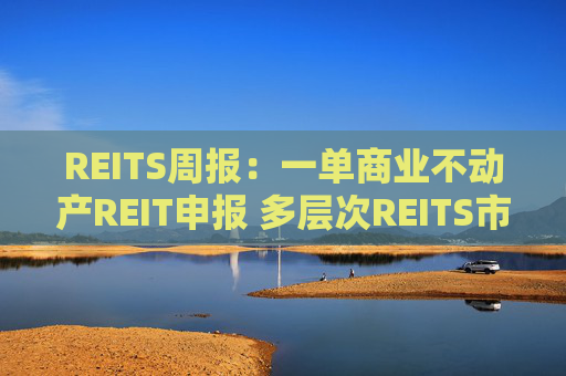 REITS周报：一单商业不动产REIT申报 多层次REITS市场发展提速
