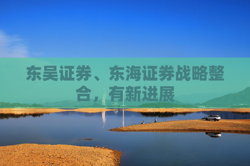 东吴证券、东海证券战略整合，有新进展