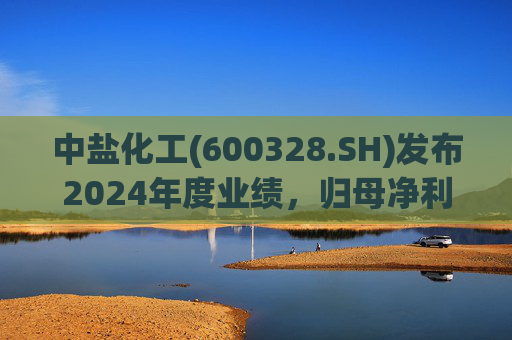 中盐化工(600328.SH)发布2024年度业绩,归母净利润5.19亿元,同比下降56.32%