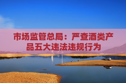 市场监管总局：严查酒类产品五大违法违规行为