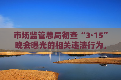 市场监管总局彻查“3·15”晚会曝光的相关违法行为，全力维护消费者合法权益  第1张