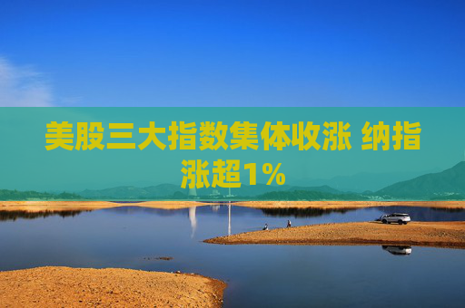美股三大指数集体收涨 纳指涨超1%