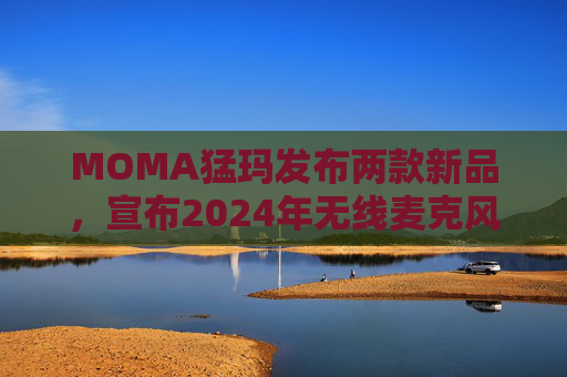 MOMA猛玛发布两款新品，宣布2024年无线麦克风国内销量第一