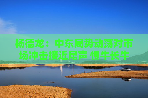 杨德龙：中东局势动荡对市场冲击接近尾声 慢牛长牛行情有望延续  第1张