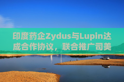印度药企Zydus与Lupin达成合作协议，联合推广司美格鲁肽注射液