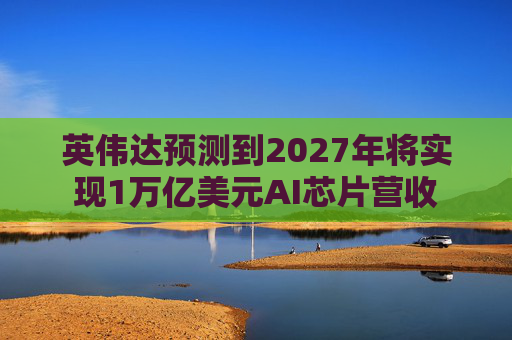 英伟达预测到2027年将实现1万亿美元AI芯片营收