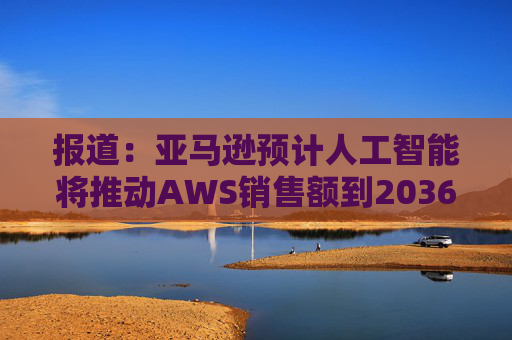 报道：亚马逊预计人工智能将推动AWS销售额到2036年达到6000亿美元