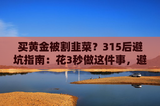 买黄金被割韭菜？315后避坑指南：花3秒做这件事，避开大半陷阱  第1张