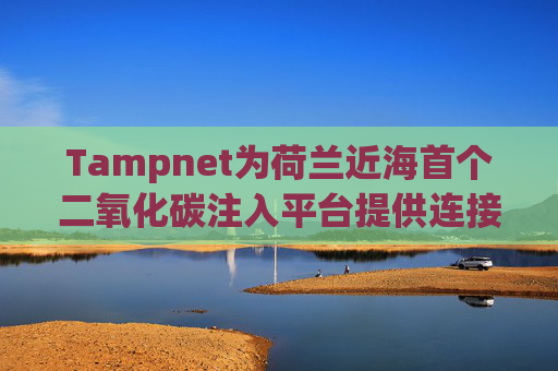 Tampnet为荷兰近海首个二氧化碳注入平台提供连接