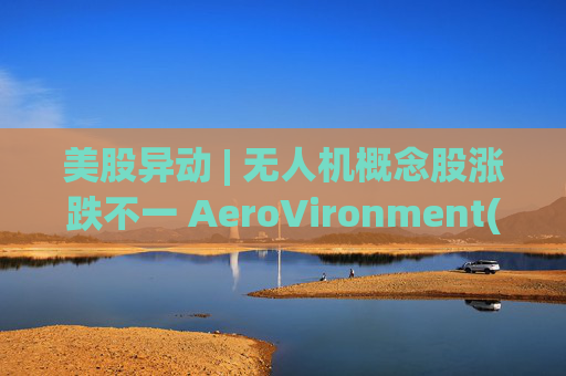 美股异动 | 无人机概念股涨跌不一 AeroVironment(AVAV.US)一度跌近8%