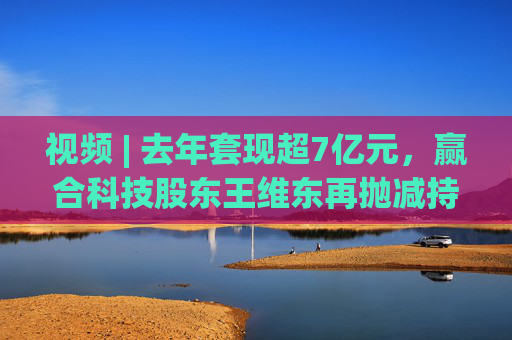 视频 | 去年套现超7亿元，赢合科技股东王维东再抛减持计划，曾因涉嫌操纵证券罪被刑拘