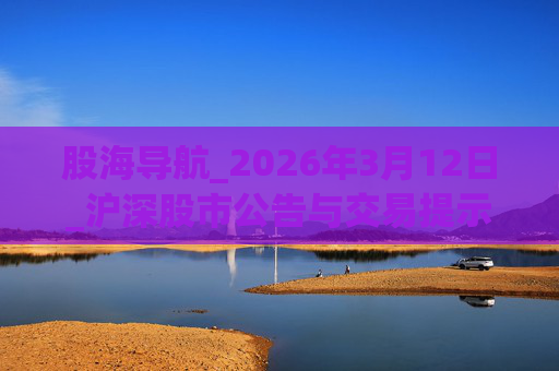股海导航_2026年3月12日_沪深股市公告与交易提示  第1张