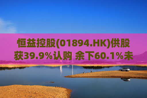 恒益控股(01894.HK)供股获39.9%认购 余下60.1%未认购股份将启动补偿安排