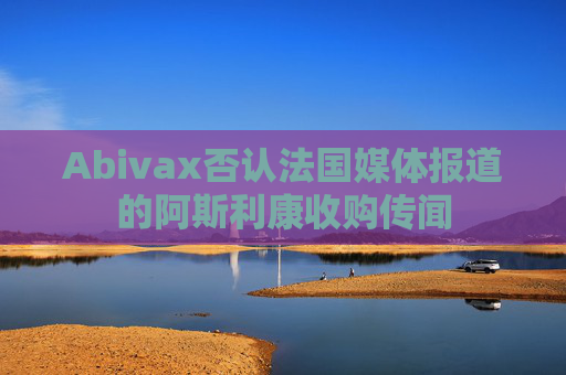 Abivax否认法国媒体报道的阿斯利康收购传闻