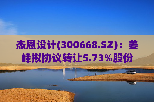 杰恩设计(300668.SZ)：姜峰拟协议转让5.73%股份