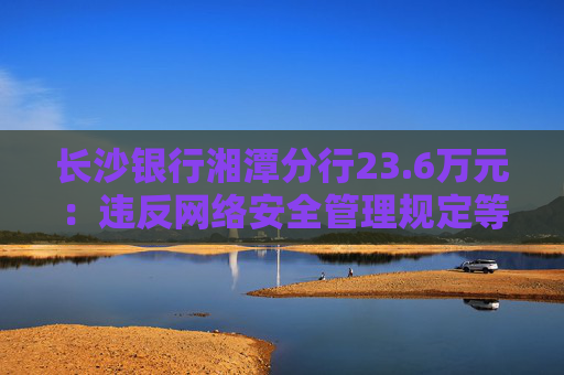 长沙银行湘潭分行23.6万元：违反网络安全管理规定等