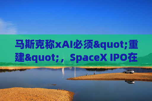 马斯克称xAI必须"重建"，SpaceX IPO在即