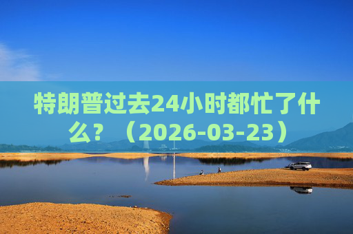 特朗普过去24小时都忙了什么？（2026-03-23）
