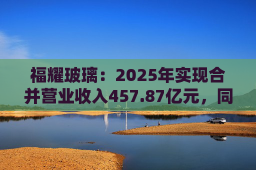 福耀玻璃：2025年实现合并营业收入457.87亿元，同比增长16.65%