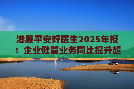 港股平安好医生2025年报：企业健管业务同比提升超40%，AI全场景赋能迎来高质量盈利