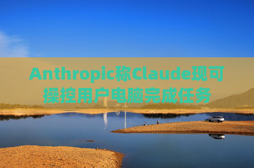 Anthropic称Claude现可操控用户电脑完成任务